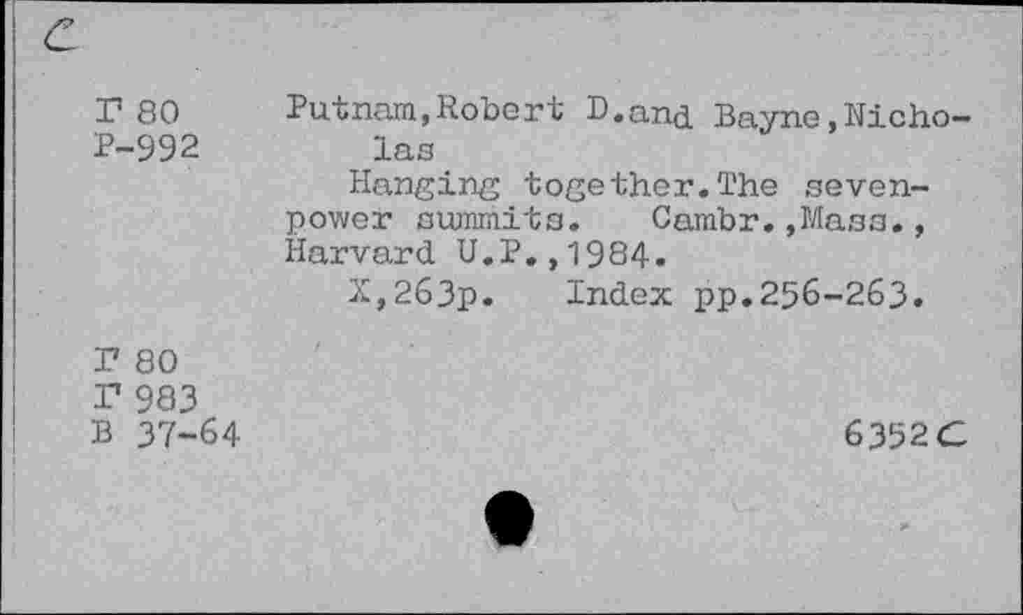 ﻿r 80 2-992	Putnam,Robert D.ana Bayne,Nicholas Hanging together.The sevenpower summits. Cambr.,Mass., Harvard U.P.,1984. X,263p. Index pp.256-263.
T 80 T 983 B 37-64	6352C